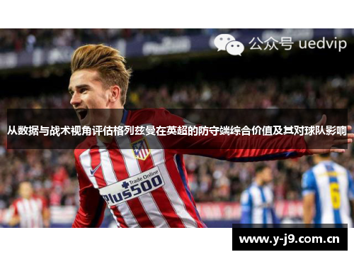 从数据与战术视角评估格列兹曼在英超的防守端综合价值及其对球队影响