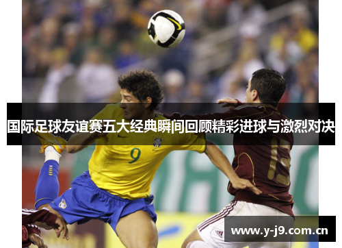 国际足球友谊赛五大经典瞬间回顾精彩进球与激烈对决